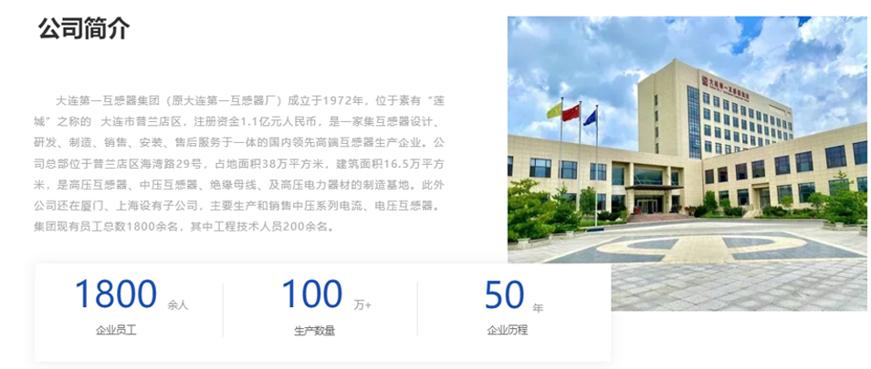 大連第一互感器集團（原大連第一互感器廠）成立于1972年，位于素有“蓮城”之稱的  大連市普蘭店區(qū)，注冊資金1.1億元人民幣，是一家集互感器設(shè)計、研發(fā)、制造、銷售、安裝、售后服務(wù)于一體的國內(nèi)領(lǐng)先高端互感器生產(chǎn)企業(yè)。公司總部位于普蘭店區(qū)海灣路29號，占地面積38萬平方米，建筑面積16.5萬平方米，是高壓互感器、中壓互感器、絕緣母線、及高壓電力器材的制造基地。此外公司還在廈門、上海設(shè)有子公司，主要生產(chǎn)和銷售中壓系列電流、電壓互感器。集團現(xiàn)有員工總數(shù)1800余名，其中工程技術(shù)人員200余名。